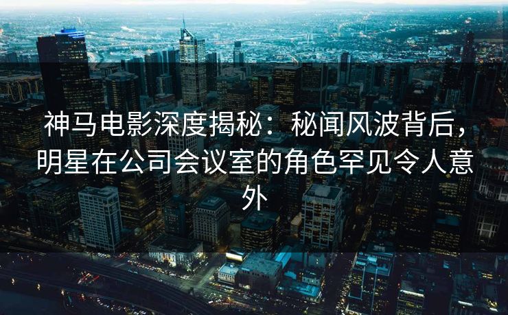 神马电影深度揭秘:秘闻风波背后,明星在公司会议室的角色罕见令人意外