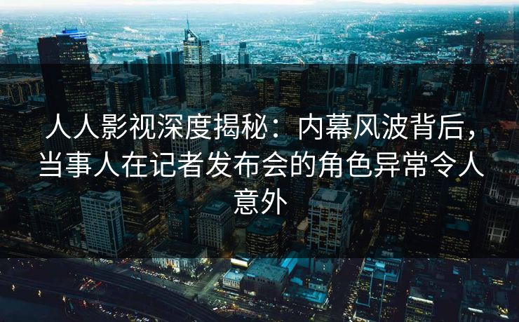 人人影视深度揭秘：内幕风波背后，当事人在记者发布会的角色异常令人意外