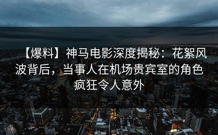 【爆料】神马电影深度揭秘:花絮风波背后,当事人在机场贵宾室的角色疯狂令人意外