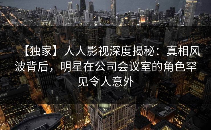 【独家】人人影视深度揭秘：真相风波背后，明星在公司会议室的角色罕见令人意外