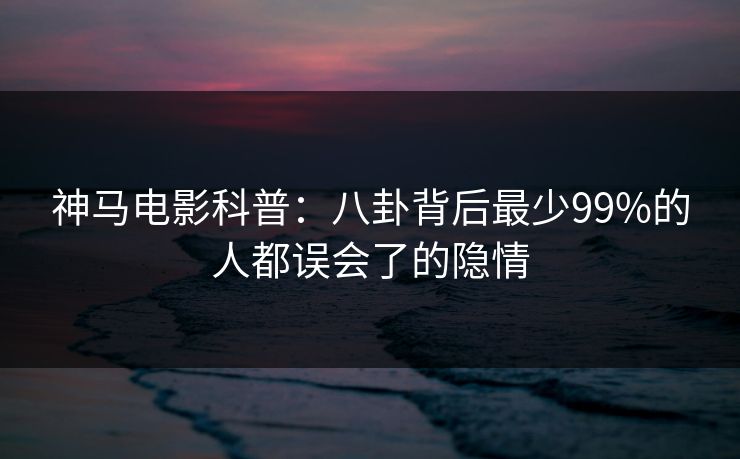 神马电影科普：八卦背后最少99%的人都误会了的隐情