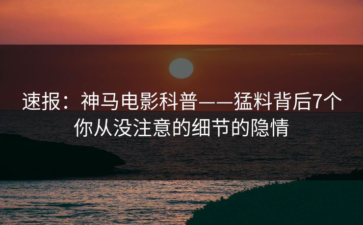 速报：神马电影科普——猛料背后7个你从没注意的细节的隐情