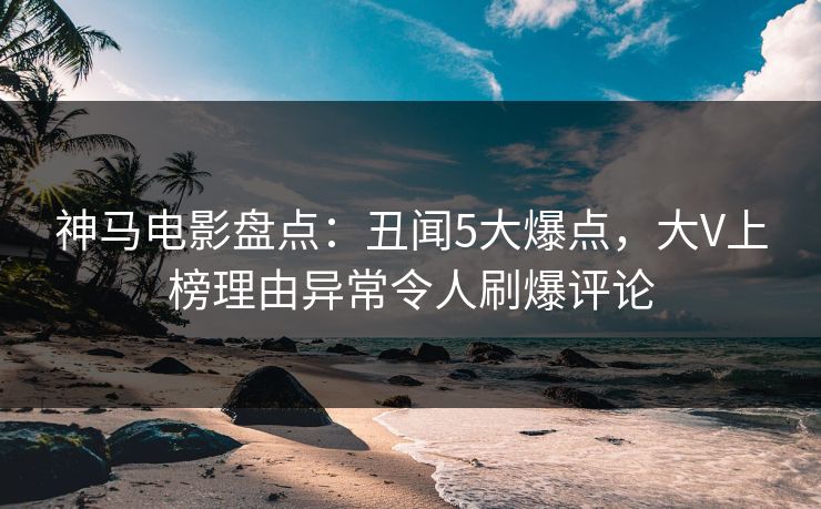 神马电影盘点：丑闻5大爆点，大V上榜理由异常令人刷爆评论
