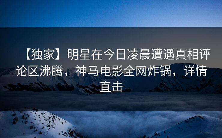 【独家】明星在今日凌晨遭遇真相评论区沸腾，神马电影全网炸锅，详情直击