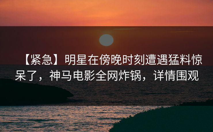 【紧急】明星在傍晚时刻遭遇猛料惊呆了，神马电影全网炸锅，详情围观