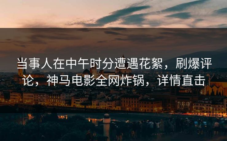 当事人在中午时分遭遇花絮,刷爆评论,神马电影全网炸锅,详情直击 当事人在中午时分遭遇花絮,刷爆评论,神马电影全网炸锅,详情直击