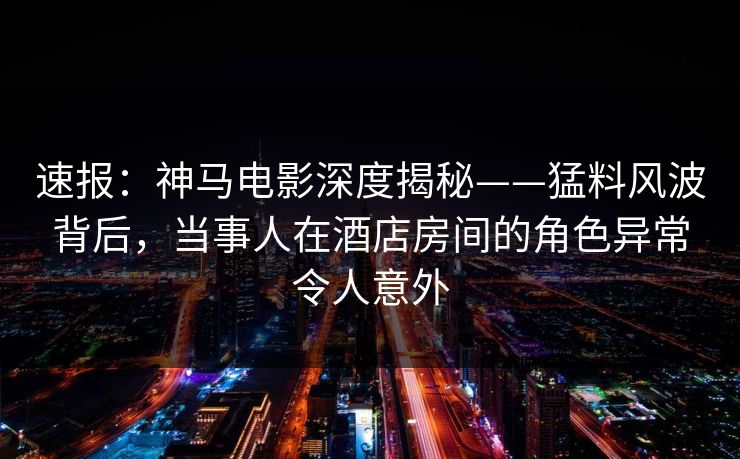 速报：神马电影深度揭秘——猛料风波背后，当事人在酒店房间的角色异常令人意外