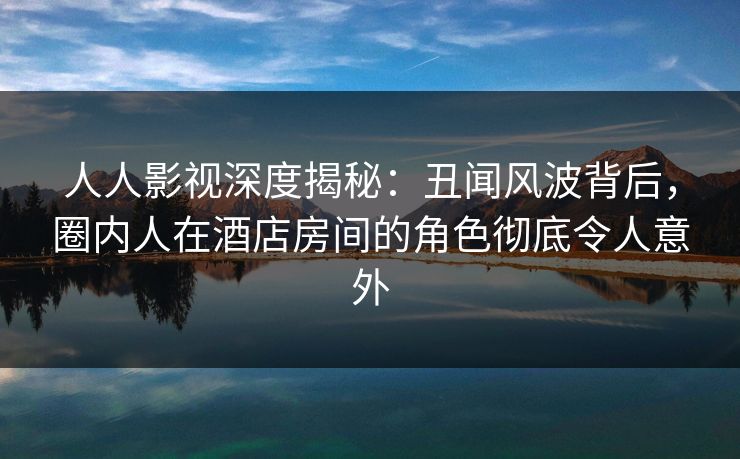 人人影视深度揭秘：丑闻风波背后，圈内人在酒店房间的角色彻底令人意外