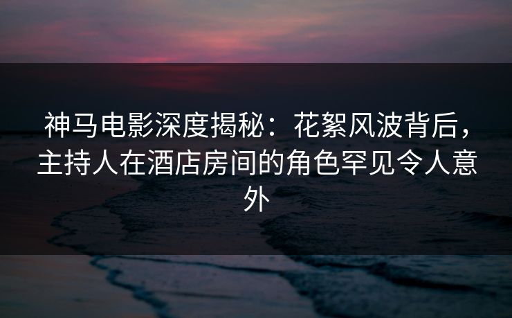 神马电影深度揭秘：花絮风波背后，主持人在酒店房间的角色罕见令人意外