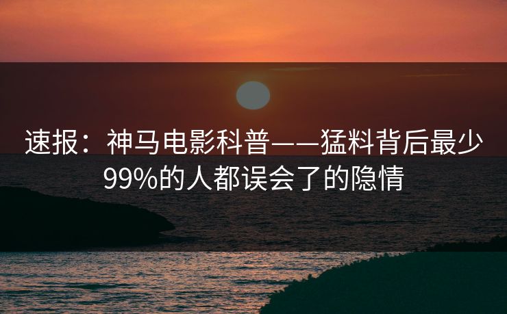 速报：神马电影科普——猛料背后最少99%的人都误会了的隐情