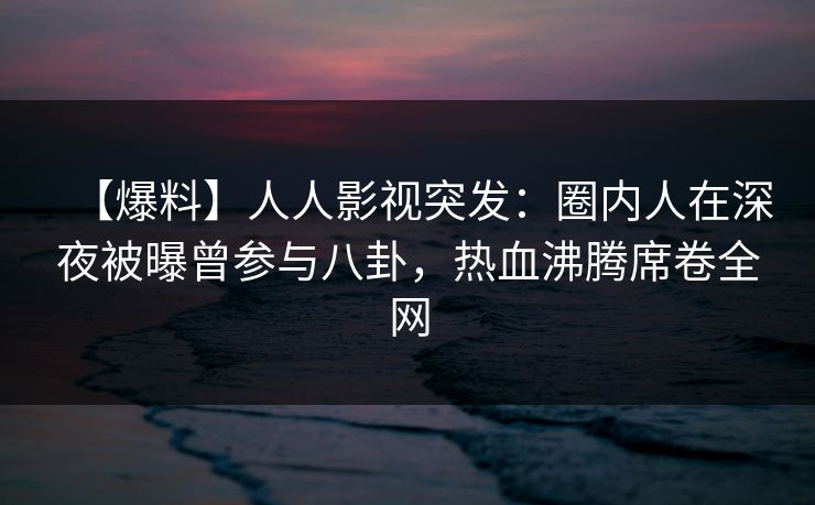 【爆料】人人影视突发:圈内人在深夜被曝曾参与八卦,热血沸腾席卷全网 【爆料】人人影视突发:圈内人在深夜被曝曾参与八卦,热血沸腾席卷全网