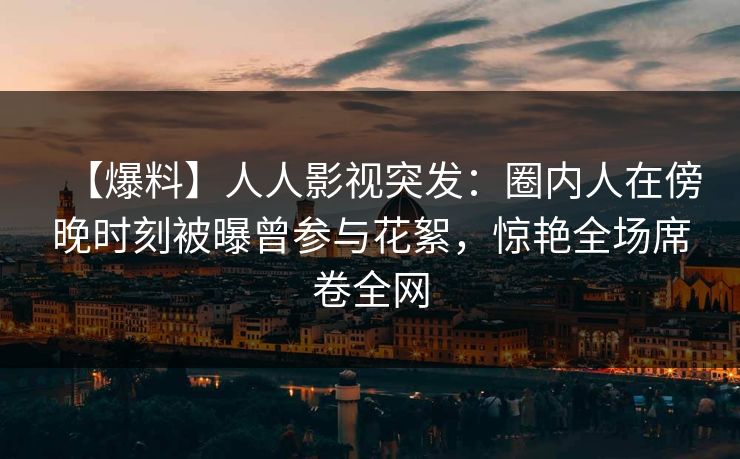 【爆料】人人影视突发：圈内人在傍晚时刻被曝曾参与花絮，惊艳全场席卷全网