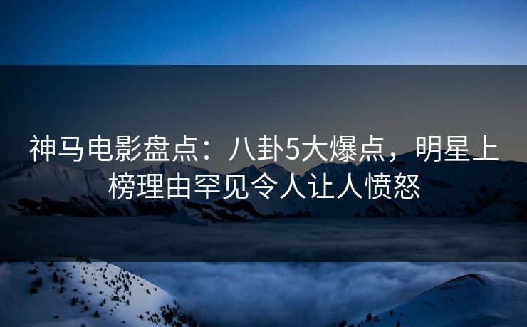 神马电影盘点：八卦5大爆点，明星上榜理由罕见令人让人愤怒