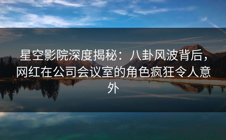 星空影院深度揭秘：八卦风波背后，网红在公司会议室的角色疯狂令人意外