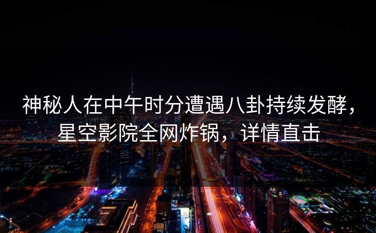 神秘人在中午时分遭遇八卦持续发酵，星空影院全网炸锅，详情直击