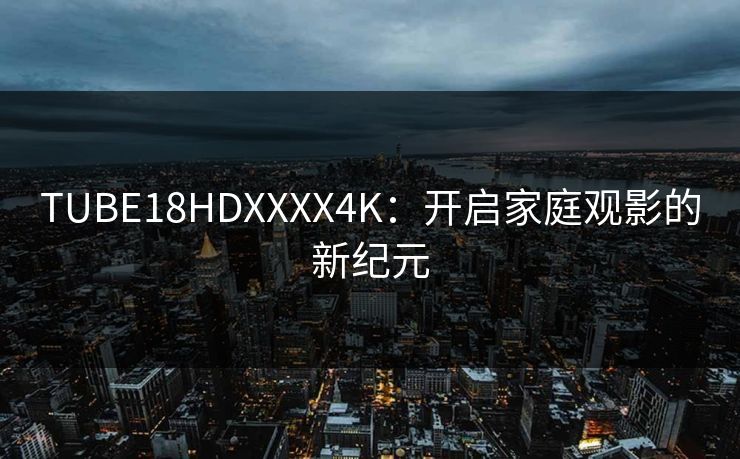 TUBE18HDXXXX4K:开启家庭观影的新纪元 TUBE18HDXXXX4K:开启家庭观影的新纪元