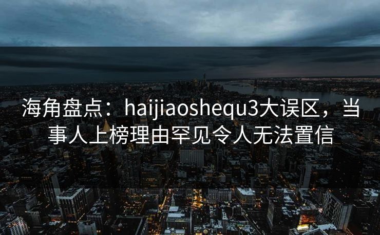 海角盘点：haijiaoshequ3大误区，当事人上榜理由罕见令人无法置信