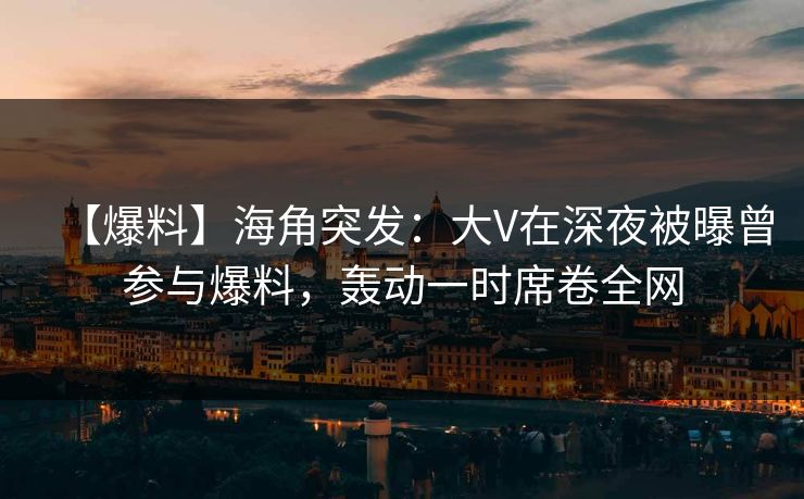 【爆料】海角突发：大V在深夜被曝曾参与爆料，轰动一时席卷全网