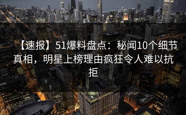 【速报】51爆料盘点：秘闻10个细节真相，明星上榜理由疯狂令人难以抗拒