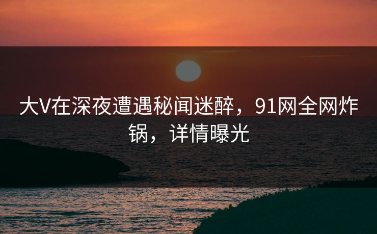 大V在深夜遭遇秘闻迷醉，91网全网炸锅，详情曝光