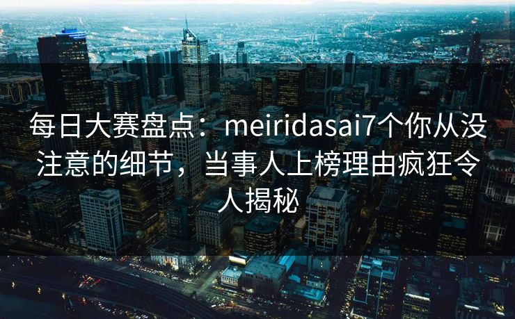 每日大赛盘点：meiridasai7个你从没注意的细节，当事人上榜理由疯狂令人揭秘