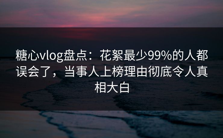 糖心vlog盘点：花絮最少99%的人都误会了，当事人上榜理由彻底令人真相大白
