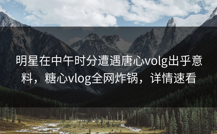 明星在中午时分遭遇唐心volg出乎意料，糖心vlog全网炸锅，详情速看