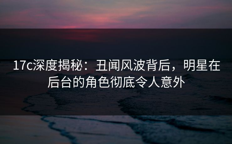 17c深度揭秘：丑闻风波背后，明星在后台的角色彻底令人意外