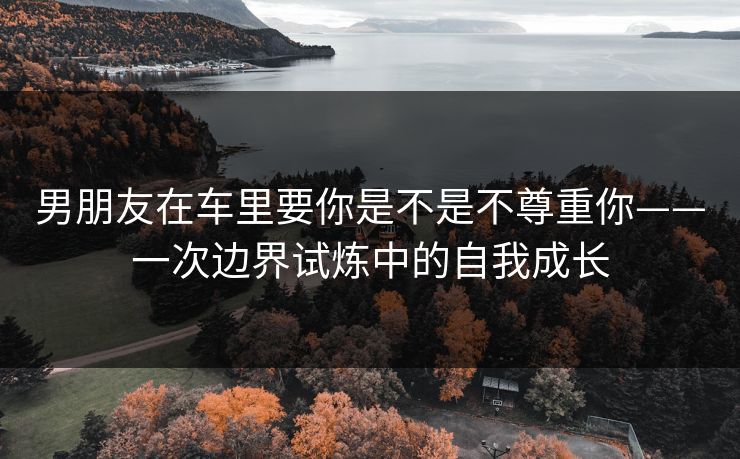 男朋友在车里要你是不是不尊重你——一次边界试炼中的自我成长