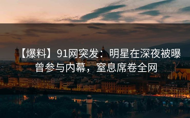 【爆料】91网突发：明星在深夜被曝曾参与内幕，窒息席卷全网