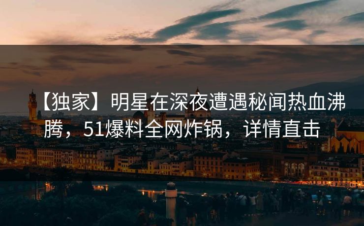 【独家】明星在深夜遭遇秘闻热血沸腾，51爆料全网炸锅，详情直击