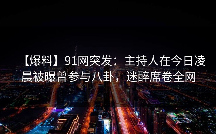 【爆料】91网突发：主持人在今日凌晨被曝曾参与八卦，迷醉席卷全网