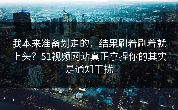 我本来准备划走的，结果刷着刷着就上头？51视频网站真正拿捏你的其实是通知干扰
