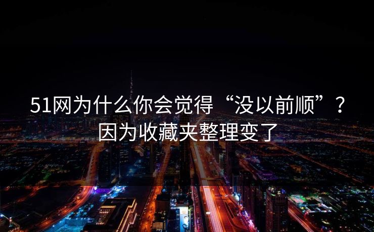 51网为什么你会觉得“没以前顺”？因为收藏夹整理变了