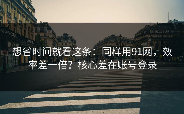 想省时间就看这条：同样用91网，效率差一倍？核心差在账号登录