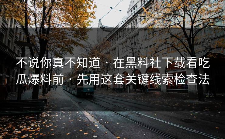 不说你真不知道 · 在黑料社下载看吃瓜爆料前 · 先用这套关键线索检查法