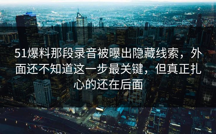 51爆料那段录音被曝出隐藏线索，外面还不知道这一步最关键，但真正扎心的还在后面