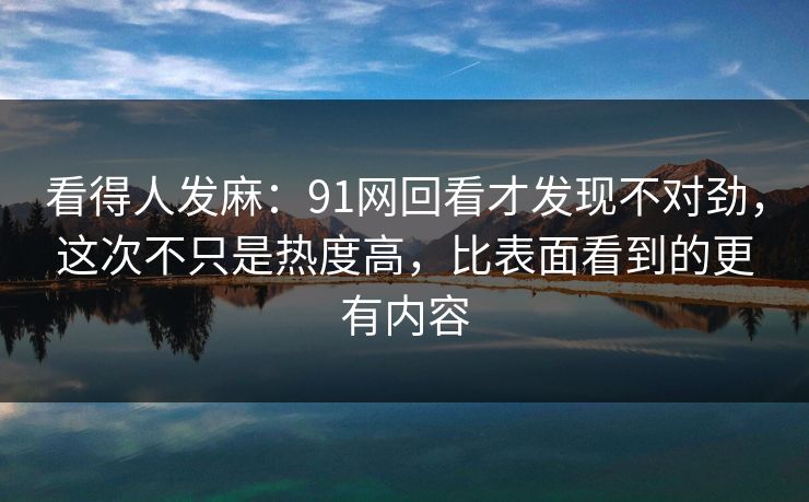 看得人发麻：91网回看才发现不对劲，这次不只是热度高，比表面看到的更有内容